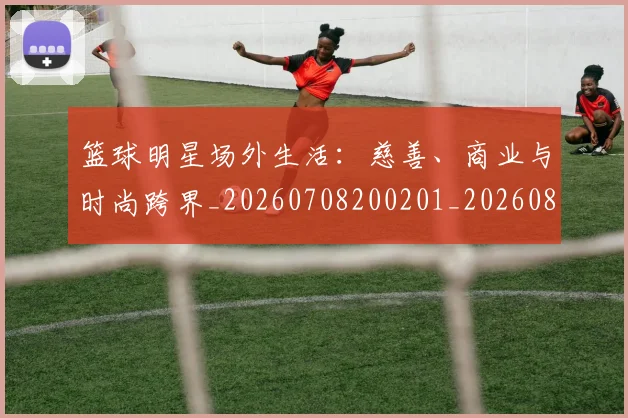 篮球明星场外生活：慈善、商业与时尚跨界_20260708200201_20260803140055
