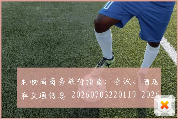 利物浦商务旅行指南:会议、酒店和交通信息_20260703220119_20260718010135
