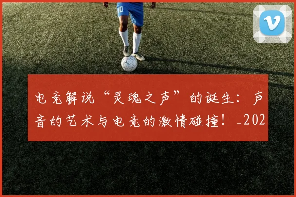 电竞解说“灵魂之声”的诞生：声音的艺术与电竞的激情碰撞！_20260710003517_20260802162825