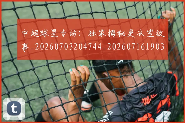 中超球星专访：独家揭秘更衣室故事_20260703204744_20260716190305