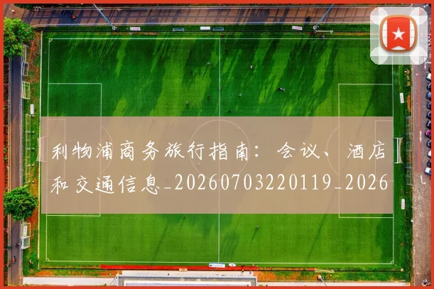 利物浦商务旅行指南:会议、酒店和交通信息_20260703220119_20260718010135