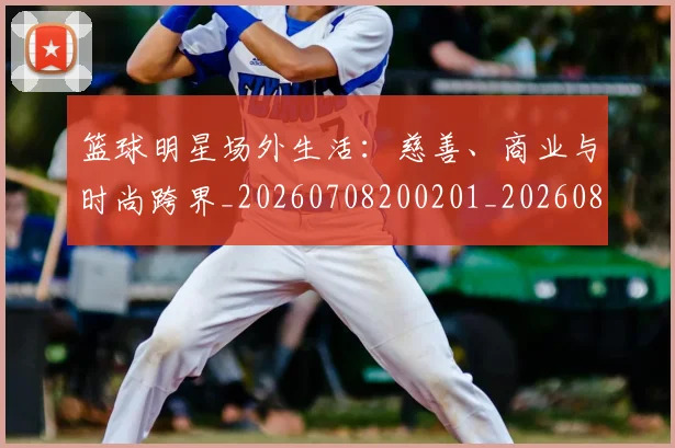 篮球明星场外生活:慈善、商业与时尚跨界_20260708200201_20260803140055