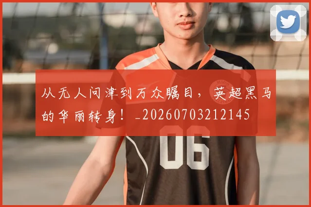 从无人问津到万众瞩目,英超黑马的华丽转身!_20260703212145