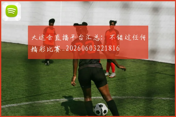 大运会直播平台汇总：不错过任何精彩比赛_20260603221816